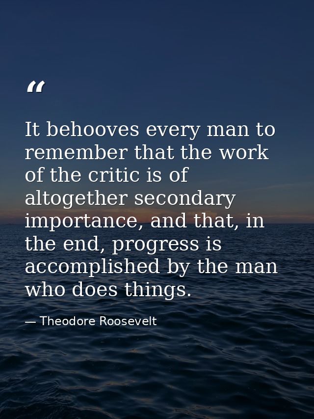 It behooves every man to remember that the work of the critic is of altogether secondary importance, and that, in the en — Theodore Roosevelt