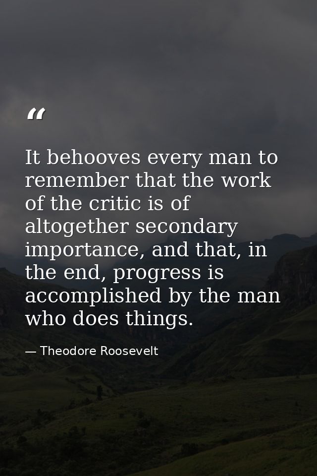 It behooves every man to remember that the work of the critic is of altogether secondary importance, and that, in the en — Theodore Roosevelt