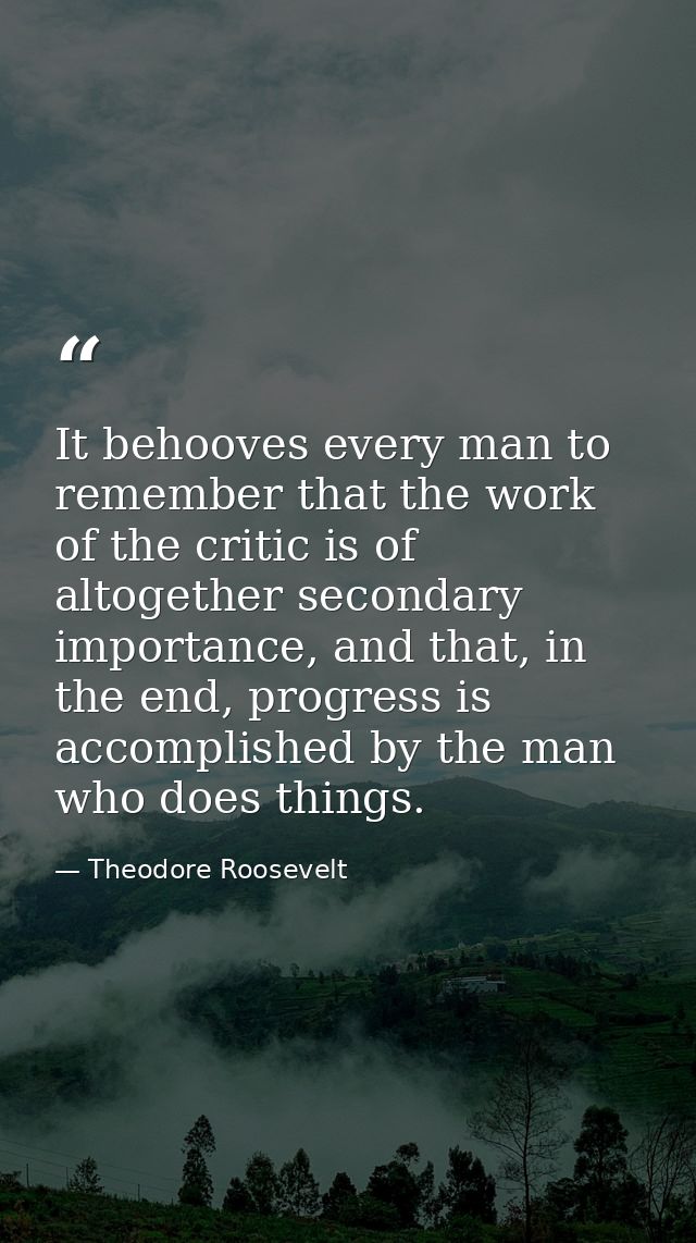 It behooves every man to remember that the work of the critic is of altogether secondary importance, and that, in the en — Theodore Roosevelt