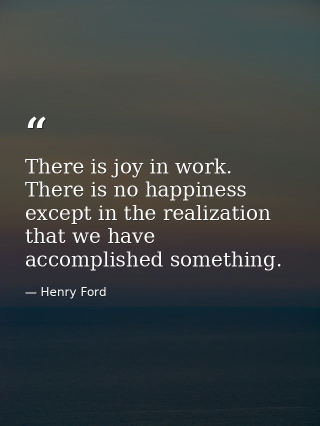 There is joy in work. There is no happiness except in the realization that we have accomplished something. — Henry Ford