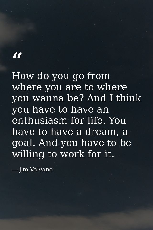 How do you go from where you are to where you wanna be? And I think you have to have an enthusiasm for life. You have to — Jim Valvano