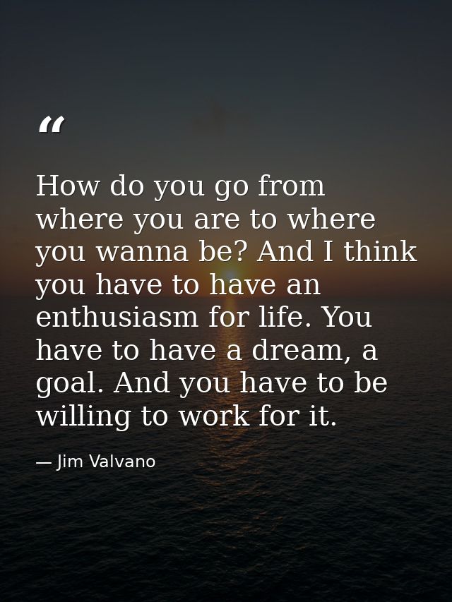How do you go from where you are to where you wanna be? And I think you have to have an enthusiasm for life. You have to — Jim Valvano