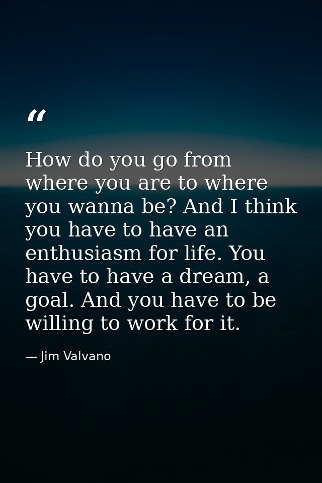 How do you go from where you are to where you wanna be? And I think you have to have an enthusiasm for life. You have to — Jim Valvano