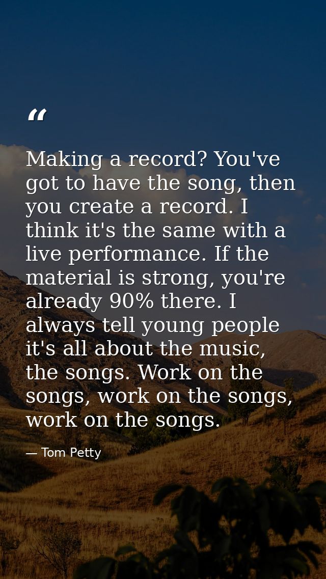 Making a record? You've got to have the song, then you create a record. I think it's the same with a live performance. I — Tom Petty