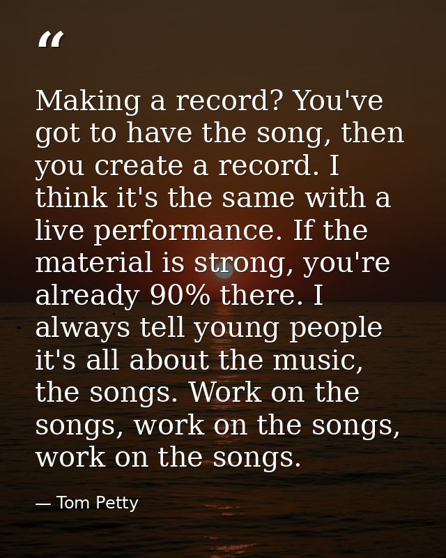 Making a record? You've got to have the song, then you create a record. I think it's the same with a live performance. I — Tom Petty