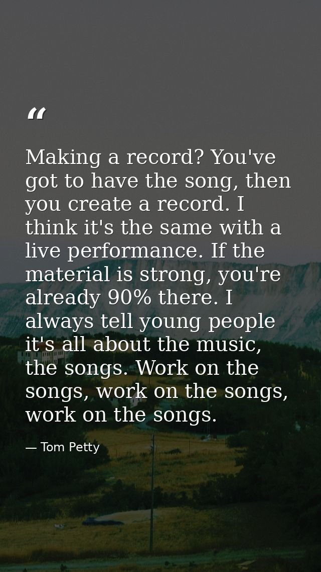 Making a record? You've got to have the song, then you create a record. I think it's the same with a live performance. I — Tom Petty