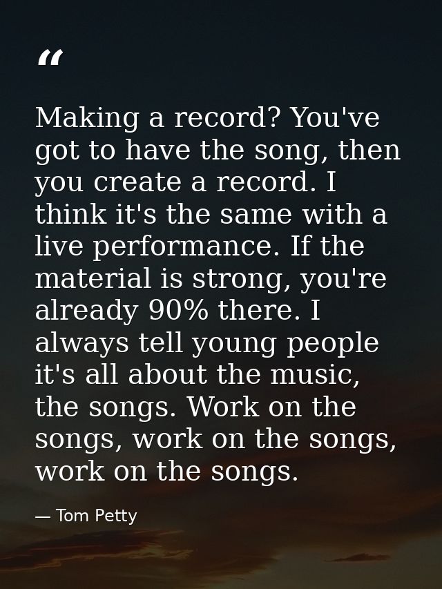 Making a record? You've got to have the song, then you create a record. I think it's the same with a live performance. I — Tom Petty