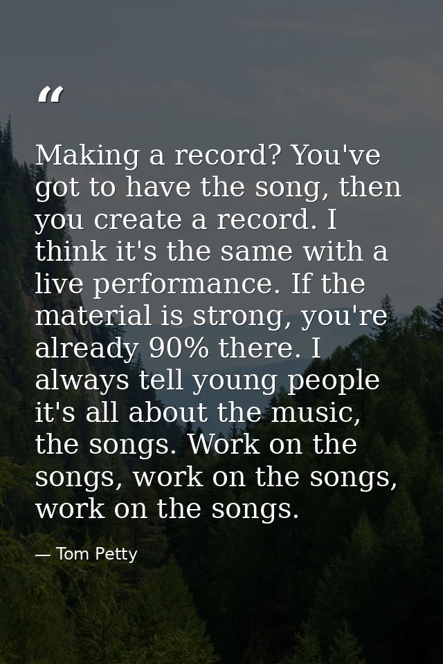 Making a record? You've got to have the song, then you create a record. I think it's the same with a live performance. I — Tom Petty