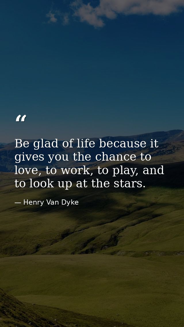 Be glad of life because it gives you the chance to love, to work, to play, and to look up at the stars. — Henry Van Dyke