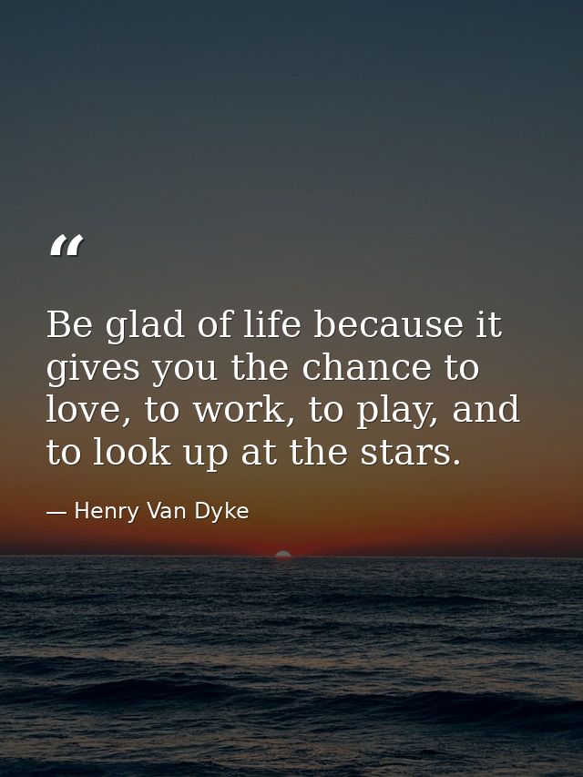 Be glad of life because it gives you the chance to love, to work, to play, and to look up at the stars. — Henry Van Dyke