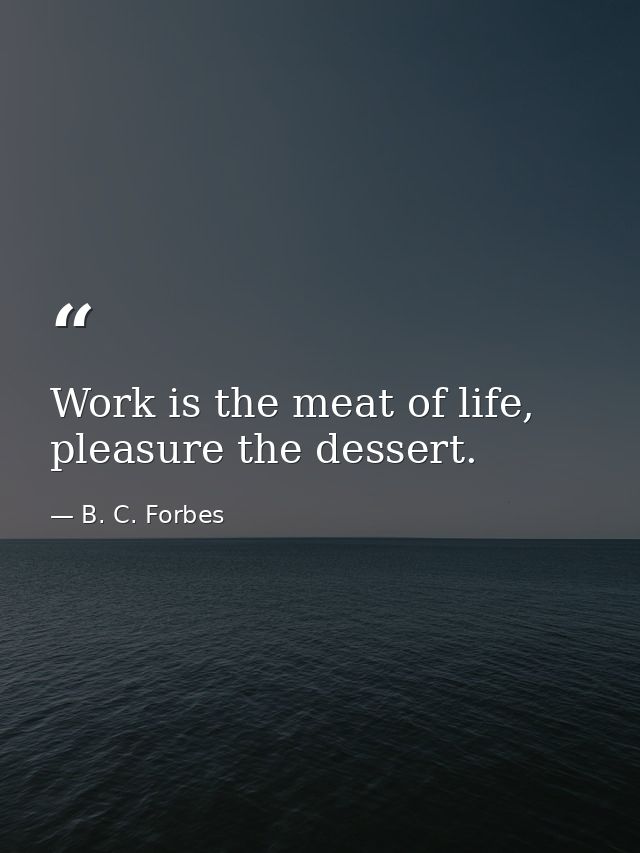 Work is the meat of life, pleasure the dessert. — B. C. Forbes
