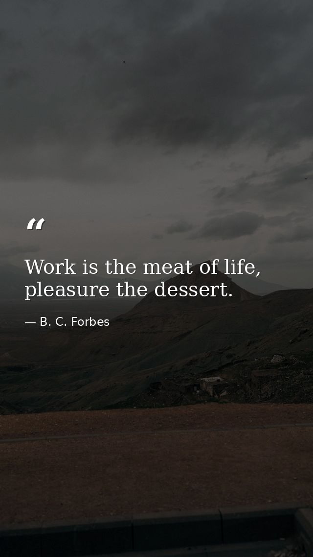 Work is the meat of life, pleasure the dessert. — B. C. Forbes