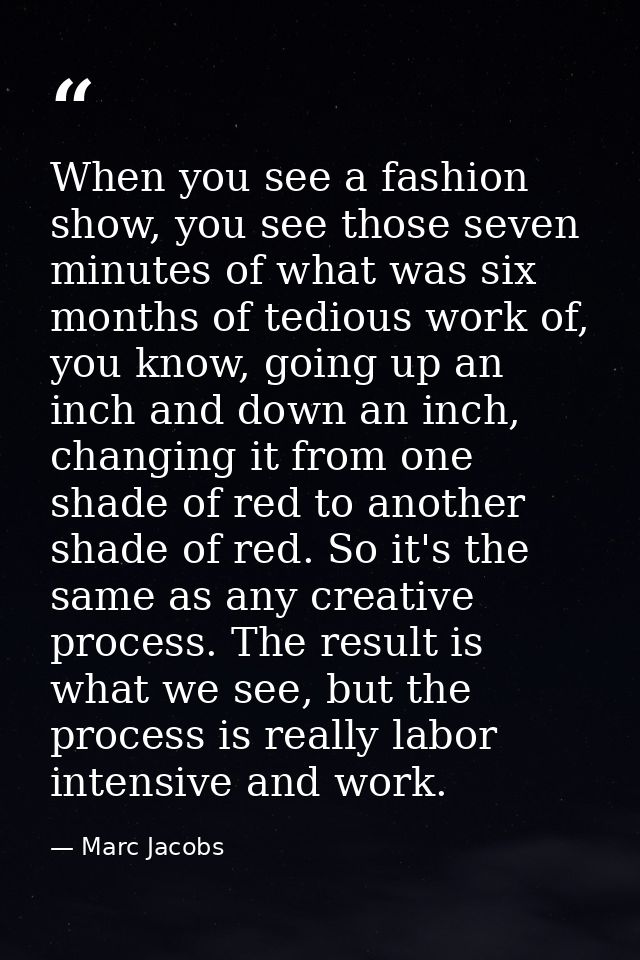 When you see a fashion show, you see those seven minutes of what was six months of tedious work of, you know, going up a — Marc Jacobs
