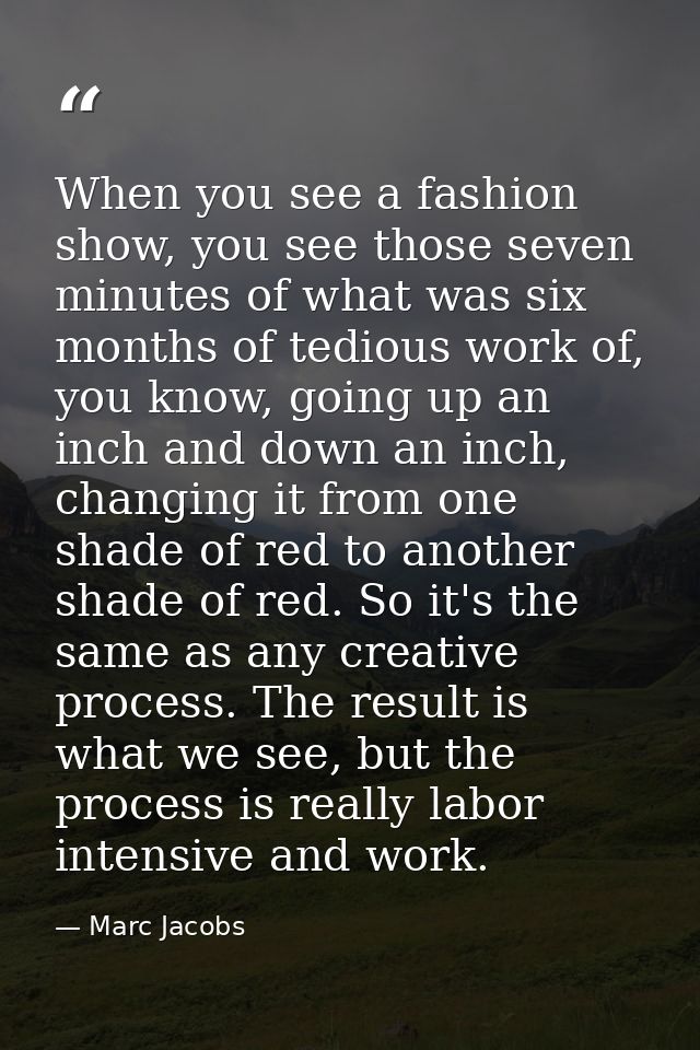 When you see a fashion show, you see those seven minutes of what was six months of tedious work of, you know, going up a — Marc Jacobs