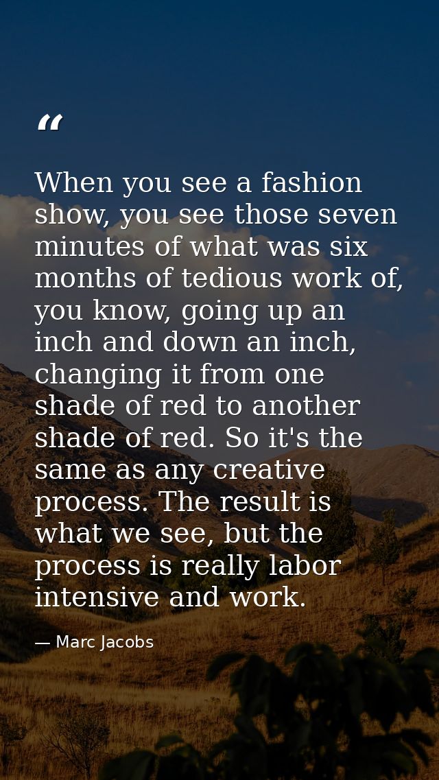 When you see a fashion show, you see those seven minutes of what was six months of tedious work of, you know, going up a — Marc Jacobs