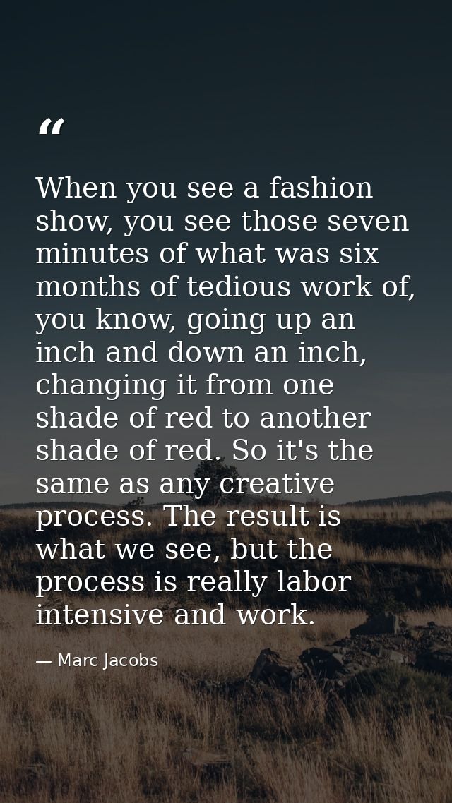 When you see a fashion show, you see those seven minutes of what was six months of tedious work of, you know, going up a — Marc Jacobs