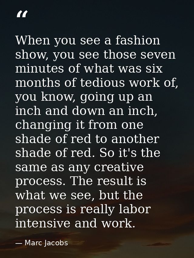 When you see a fashion show, you see those seven minutes of what was six months of tedious work of, you know, going up a — Marc Jacobs