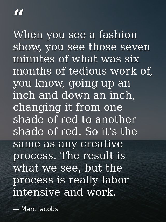 When you see a fashion show, you see those seven minutes of what was six months of tedious work of, you know, going up a — Marc Jacobs