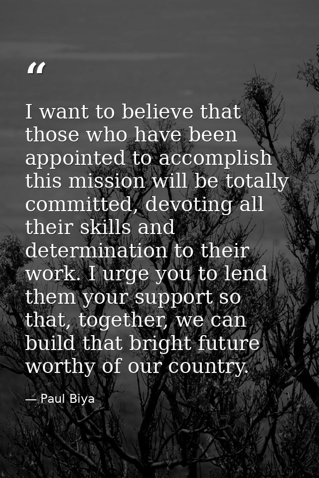 I want to believe that those who have been appointed to accomplish this mission will be totally committed, devoting all  — Paul Biya