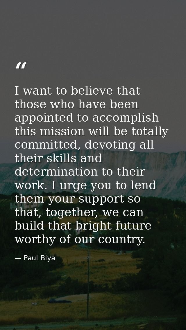 I want to believe that those who have been appointed to accomplish this mission will be totally committed, devoting all  — Paul Biya
