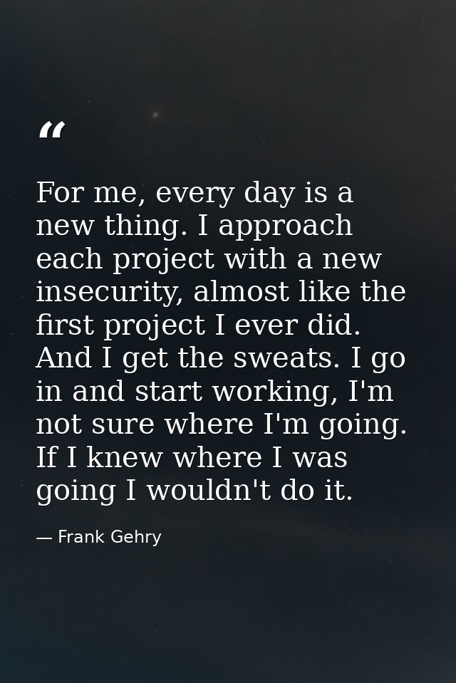 For me, every day is a new thing. I approach each project with a new insecurity, almost like the first project I ever di — Frank Gehry
