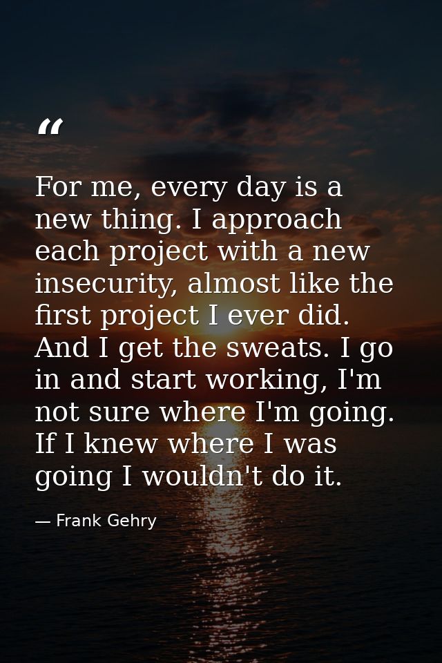 For me, every day is a new thing. I approach each project with a new insecurity, almost like the first project I ever di — Frank Gehry