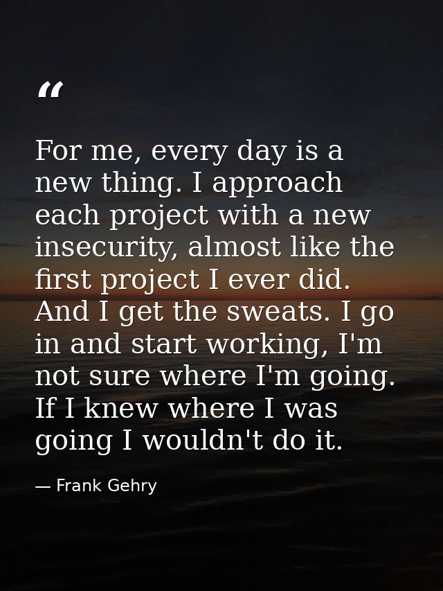 For me, every day is a new thing. I approach each project with a new insecurity, almost like the first project I ever di — Frank Gehry
