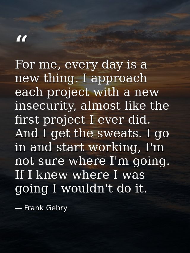For me, every day is a new thing. I approach each project with a new insecurity, almost like the first project I ever di — Frank Gehry