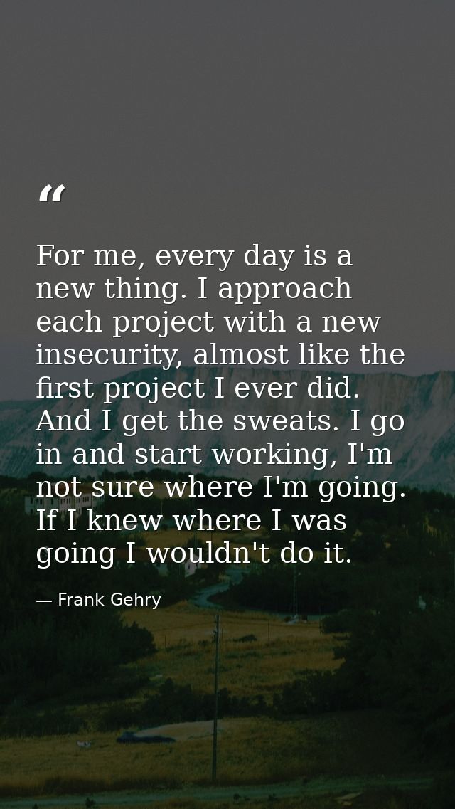For me, every day is a new thing. I approach each project with a new insecurity, almost like the first project I ever di — Frank Gehry