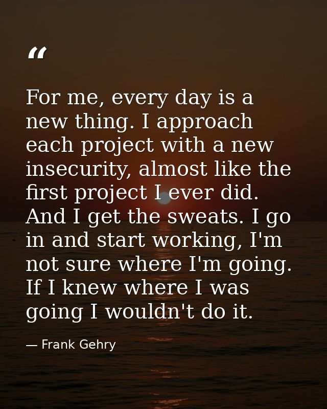 For me, every day is a new thing. I approach each project with a new insecurity, almost like the first project I ever di — Frank Gehry