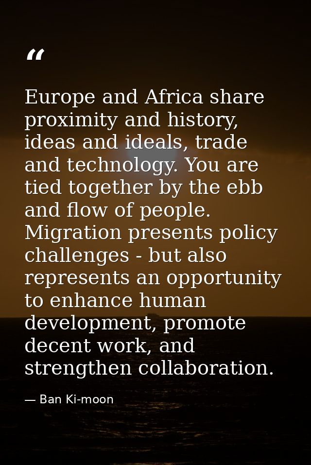 Europe and Africa share proximity and history, ideas and ideals, trade and technology. You are tied together by the ebb  — Ban Ki-moon