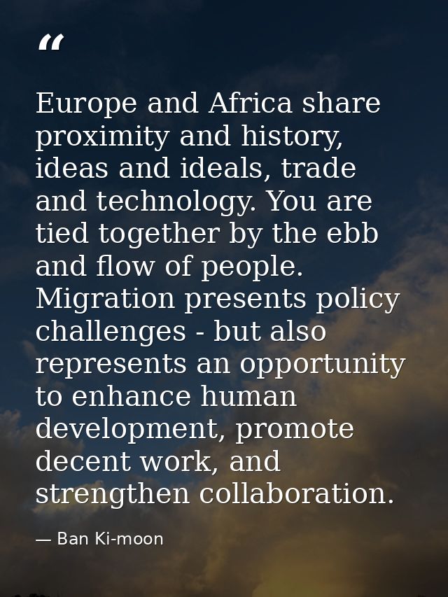 Europe and Africa share proximity and history, ideas and ideals, trade and technology. You are tied together by the ebb  — Ban Ki-moon