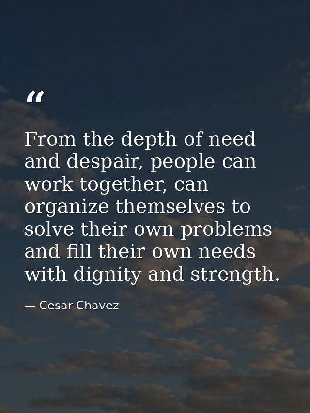 From the depth of need and despair, people can work together, can organize themselves to solve their own problems and fi — Cesar Chavez