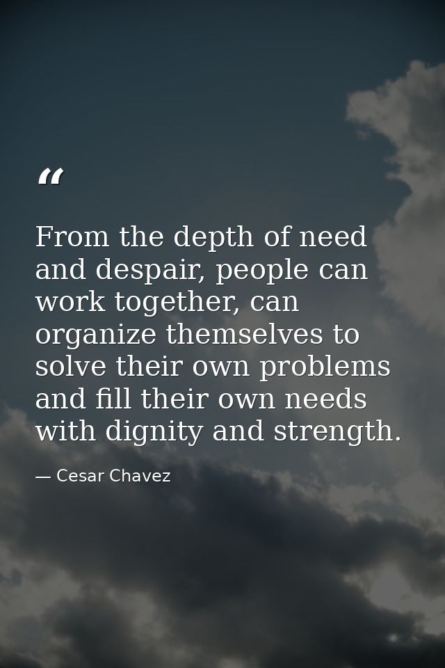 From the depth of need and despair, people can work together, can organize themselves to solve their own problems and fi — Cesar Chavez