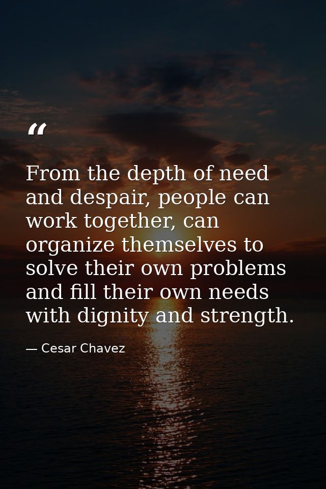 From the depth of need and despair, people can work together, can organize themselves to solve their own problems and fi — Cesar Chavez