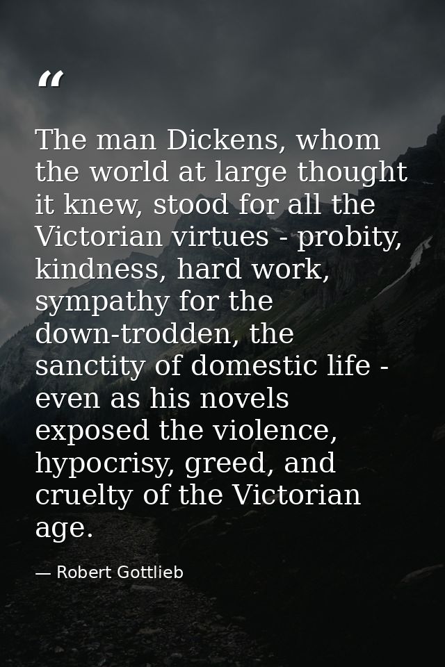 The man Dickens, whom the world at large thought it knew, stood for all the Victorian virtues - probity, kindness, hard  — Robert Gottlieb