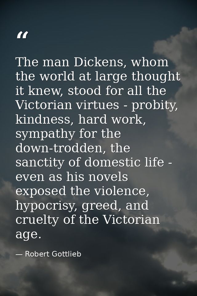 The man Dickens, whom the world at large thought it knew, stood for all the Victorian virtues - probity, kindness, hard  — Robert Gottlieb