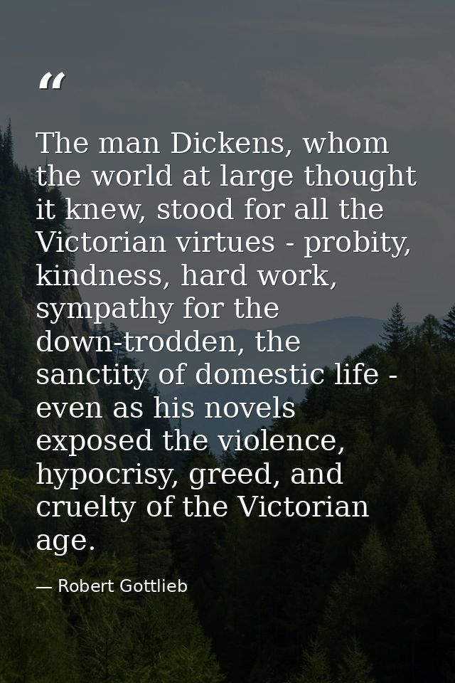 The man Dickens, whom the world at large thought it knew, stood for all the Victorian virtues - probity, kindness, hard  — Robert Gottlieb