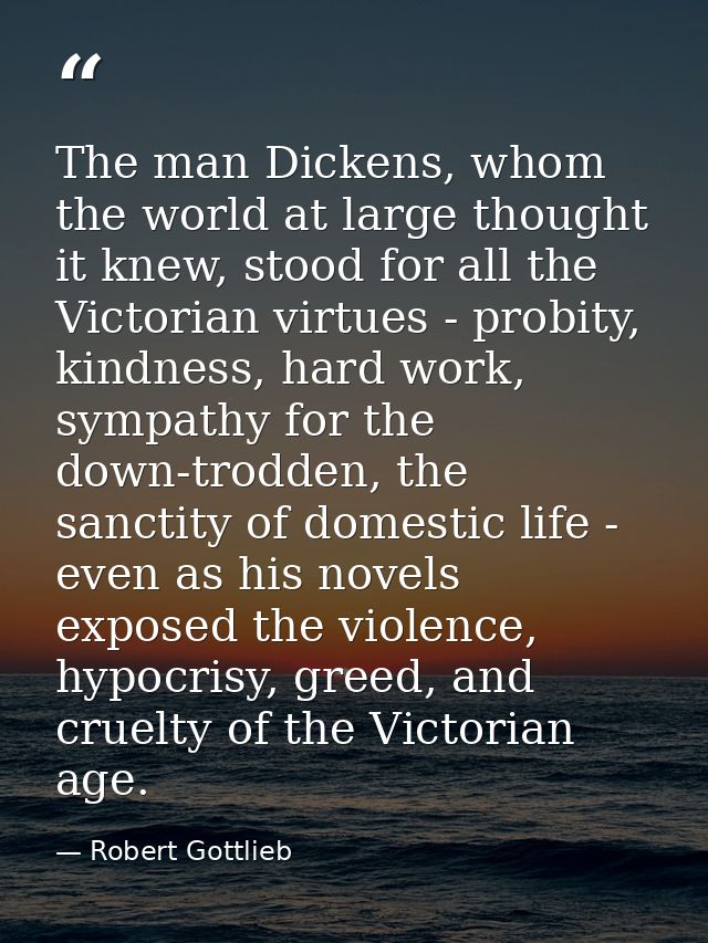 The man Dickens, whom the world at large thought it knew, stood for all the Victorian virtues - probity, kindness, hard  — Robert Gottlieb