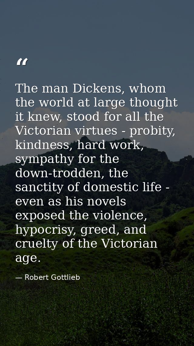 The man Dickens, whom the world at large thought it knew, stood for all the Victorian virtues - probity, kindness, hard  — Robert Gottlieb