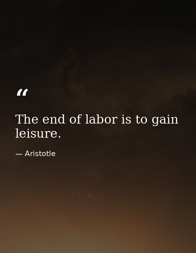 The end of labor is to gain leisure. — Aristotle