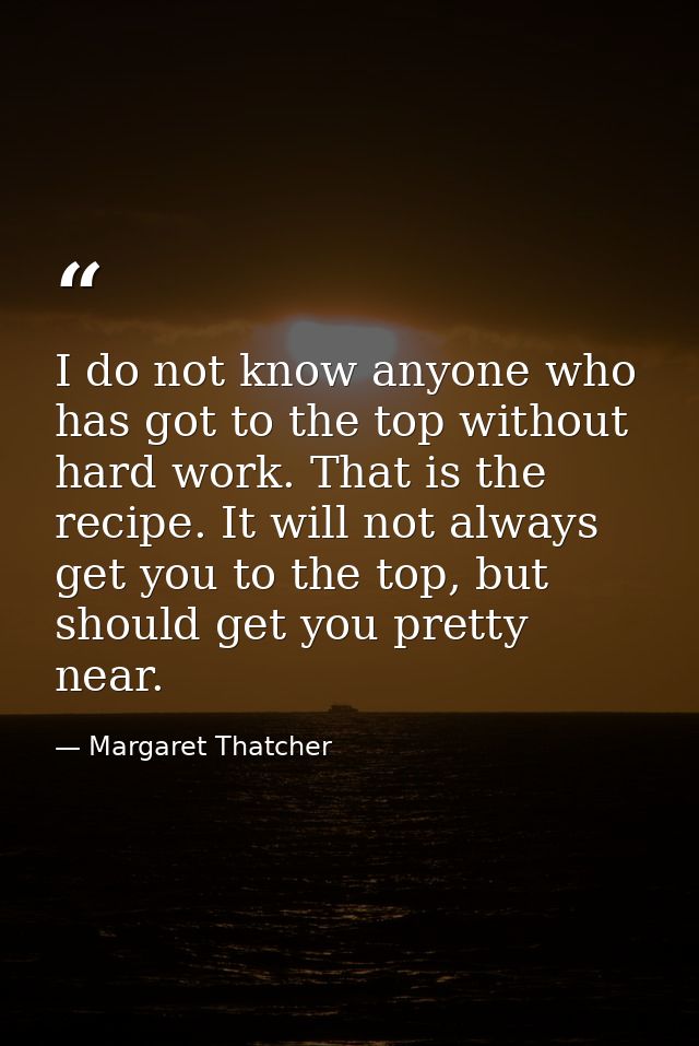 I do not know anyone who has got to the top without hard work. That is the recipe. It will not always get you to the top — Margaret Thatcher