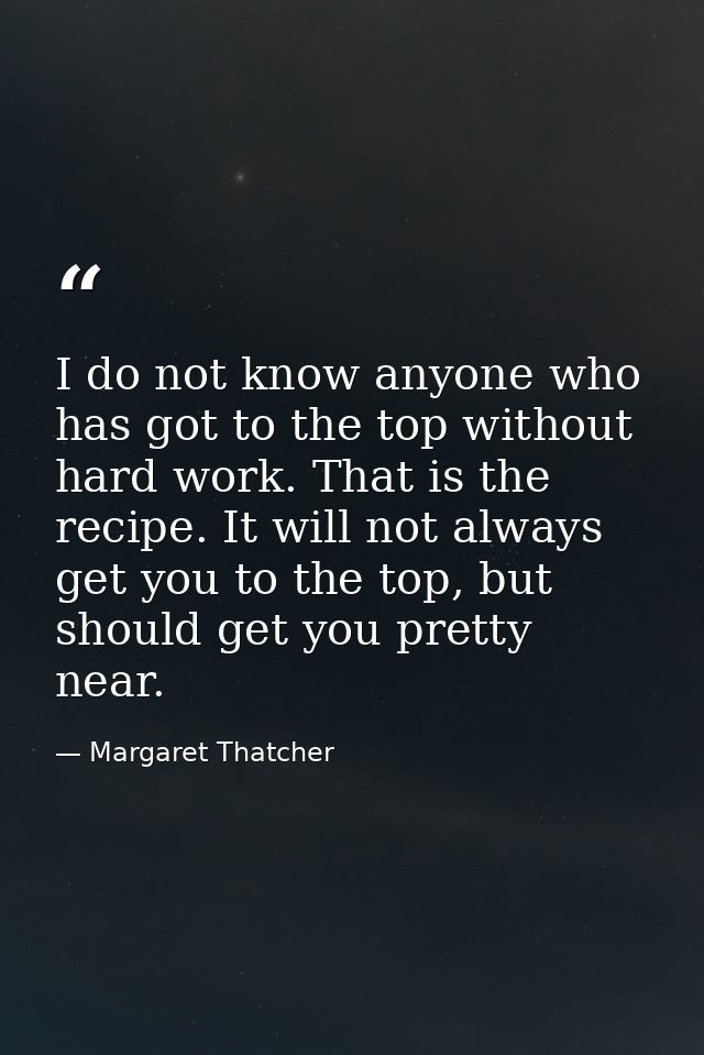I do not know anyone who has got to the top without hard work. That is the recipe. It will not always get you to the top — Margaret Thatcher