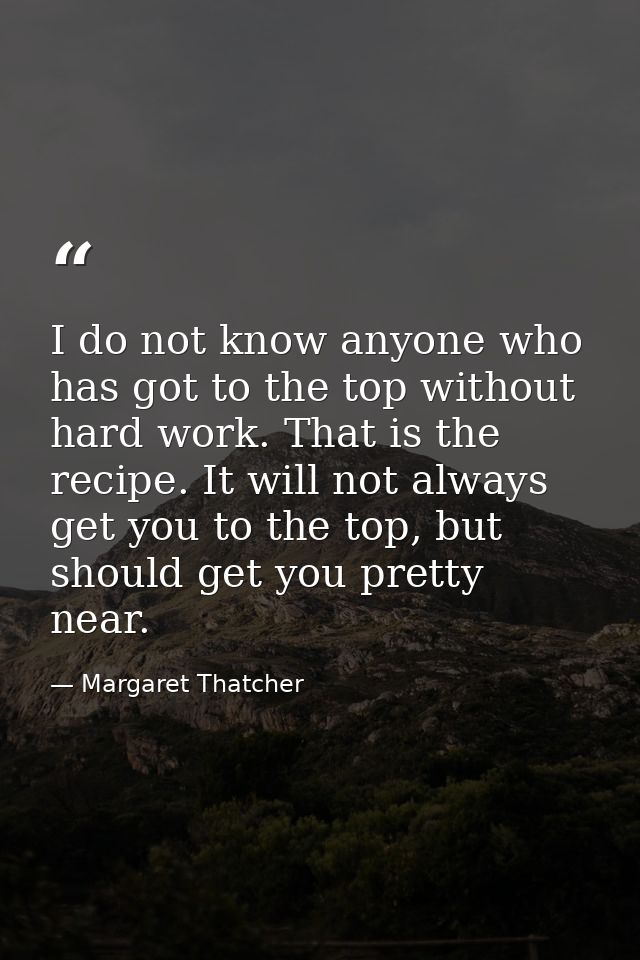 I do not know anyone who has got to the top without hard work. That is the recipe. It will not always get you to the top — Margaret Thatcher
