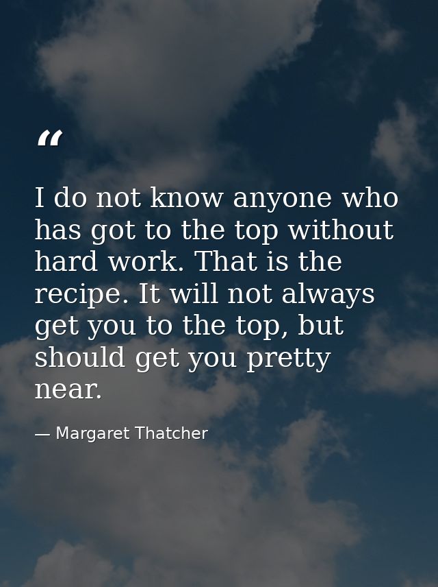 I do not know anyone who has got to the top without hard work. That is the recipe. It will not always get you to the top — Margaret Thatcher