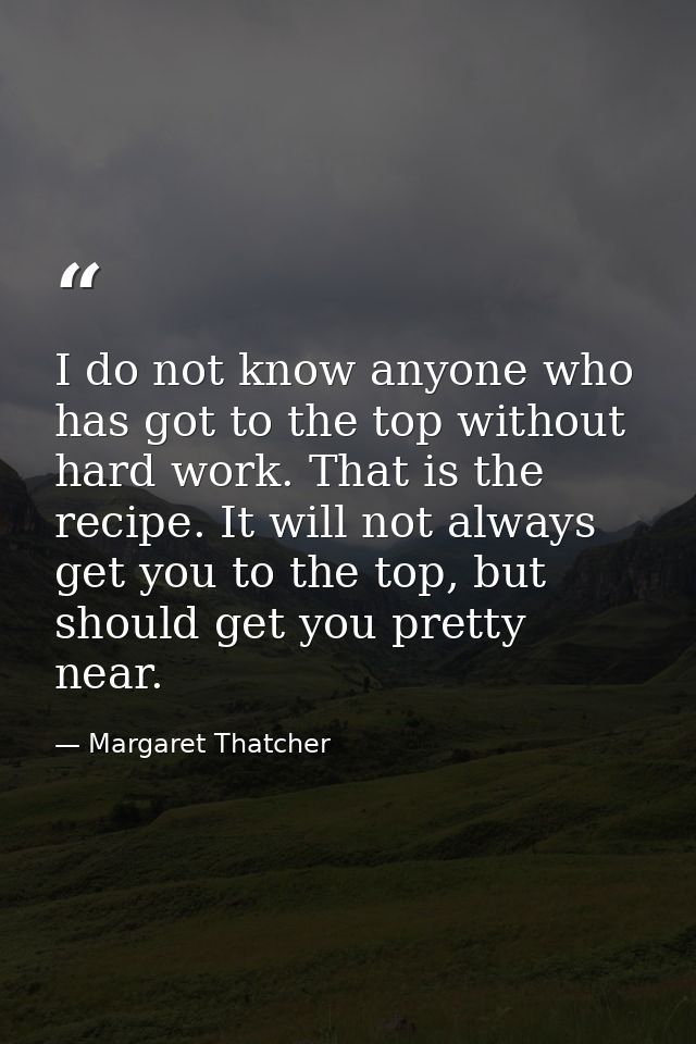I do not know anyone who has got to the top without hard work. That is the recipe. It will not always get you to the top — Margaret Thatcher