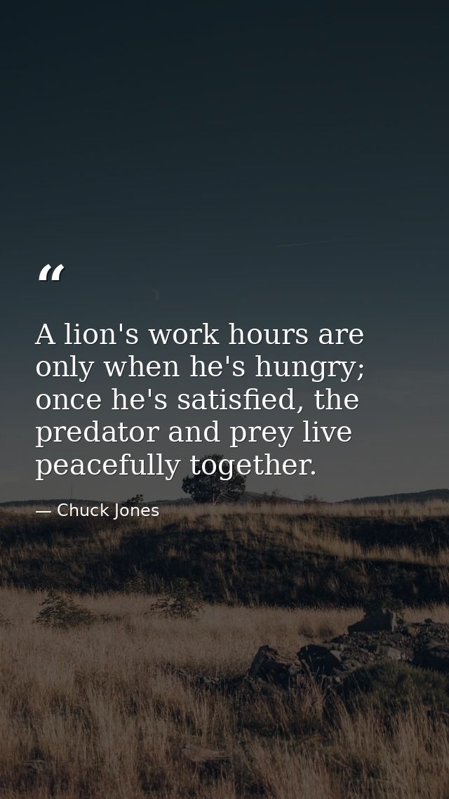 A lion's work hours are only when he's hungry; once he's satisfied, the predator and prey live peacefully together. — Chuck Jones