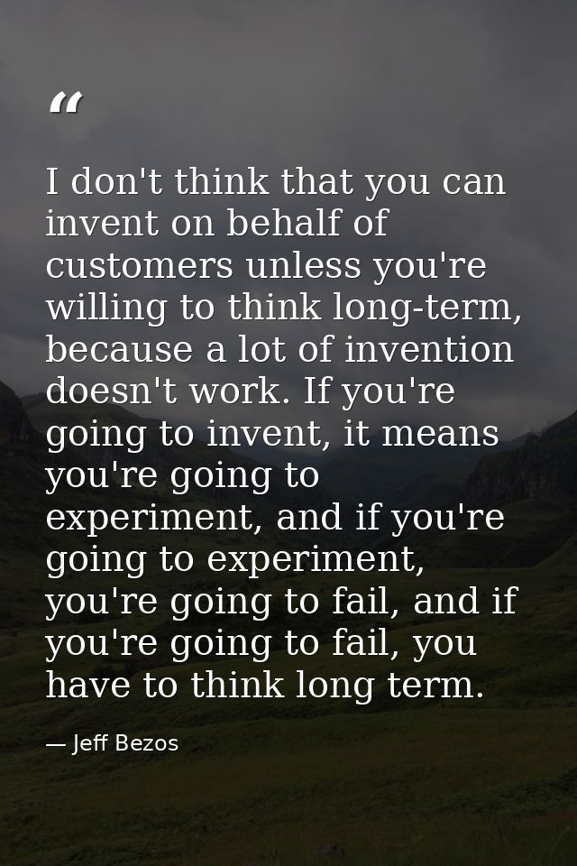 I don't think that you can invent on behalf of customers unless you're willing to think long-term, because a lot of inve — Jeff Bezos