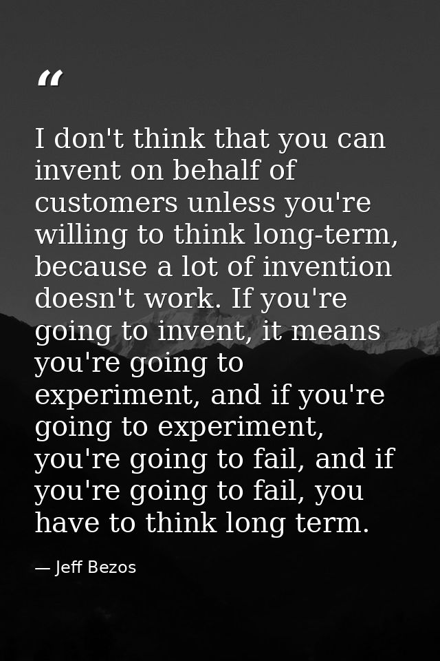 I don't think that you can invent on behalf of customers unless you're willing to think long-term, because a lot of inve — Jeff Bezos