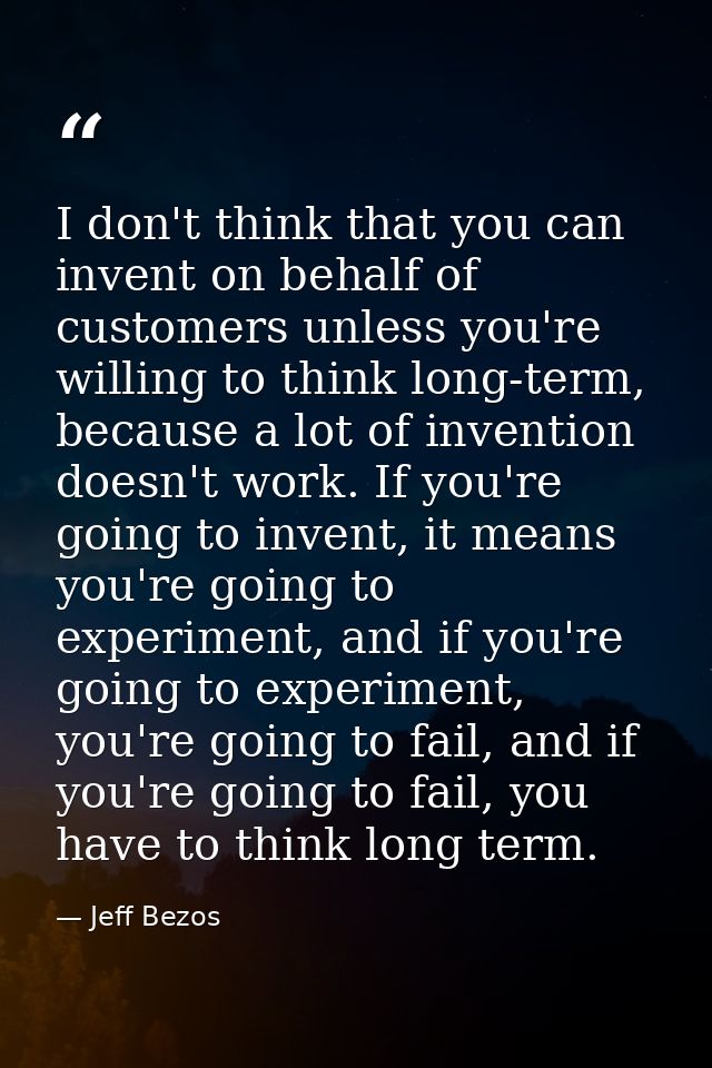 I don't think that you can invent on behalf of customers unless you're willing to think long-term, because a lot of inve — Jeff Bezos